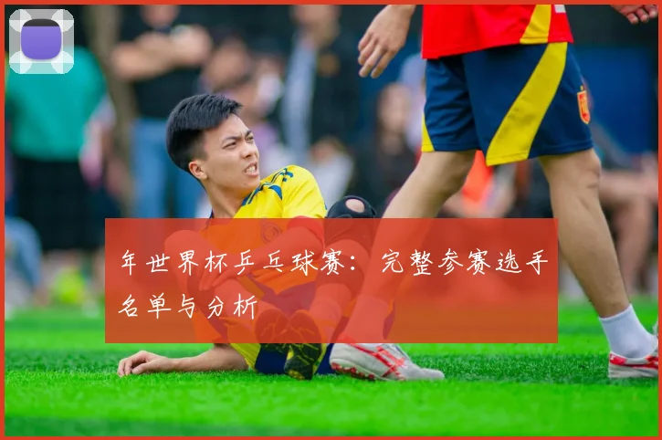 年世界杯乒乓球赛：完整参赛选手名单与分析