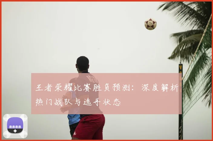 王者荣耀比赛胜负预测:深度解析热门战队与选手状态