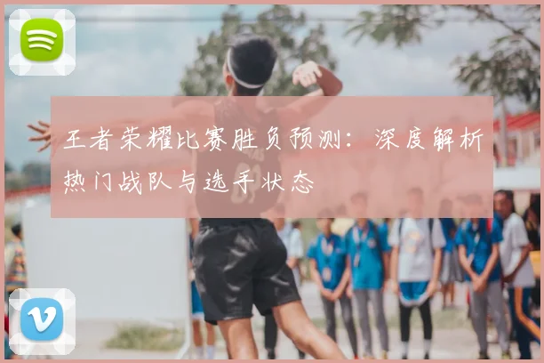 王者荣耀比赛胜负预测：深度解析热门战队与选手状态